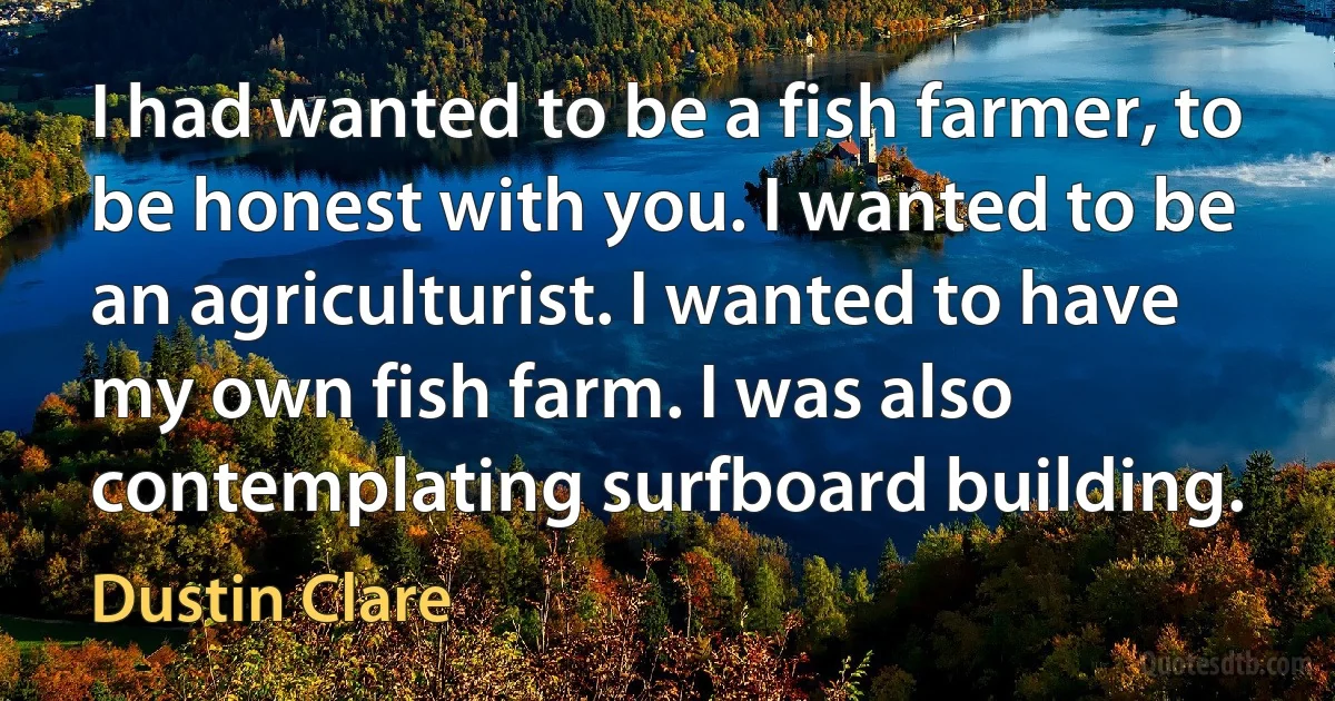 I had wanted to be a fish farmer, to be honest with you. I wanted to be an agriculturist. I wanted to have my own fish farm. I was also contemplating surfboard building. (Dustin Clare)