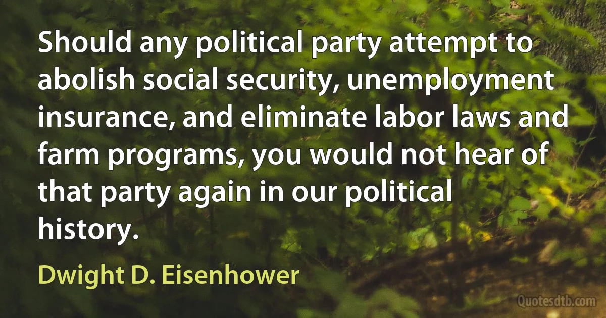 Should any political party attempt to abolish social security, unemployment insurance, and eliminate labor laws and farm programs, you would not hear of that party again in our political history. (Dwight D. Eisenhower)