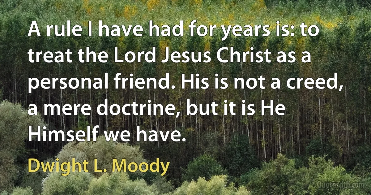 A rule I have had for years is: to treat the Lord Jesus Christ as a personal friend. His is not a creed, a mere doctrine, but it is He Himself we have. (Dwight L. Moody)