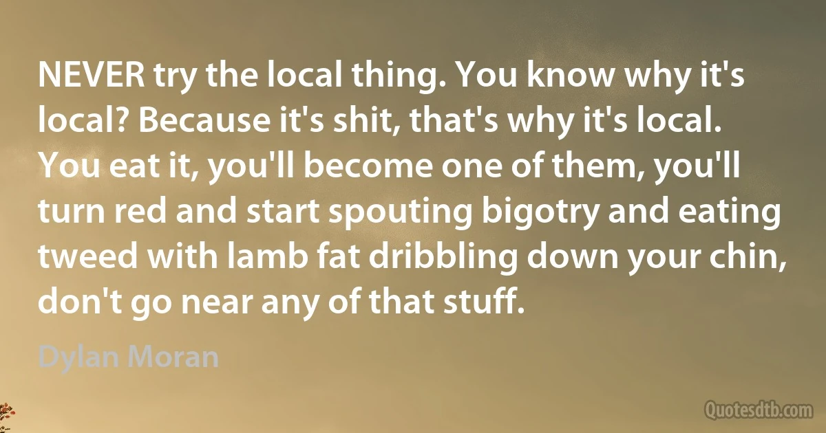 NEVER try the local thing. You know why it's local? Because it's shit, that's why it's local. You eat it, you'll become one of them, you'll turn red and start spouting bigotry and eating tweed with lamb fat dribbling down your chin, don't go near any of that stuff. (Dylan Moran)