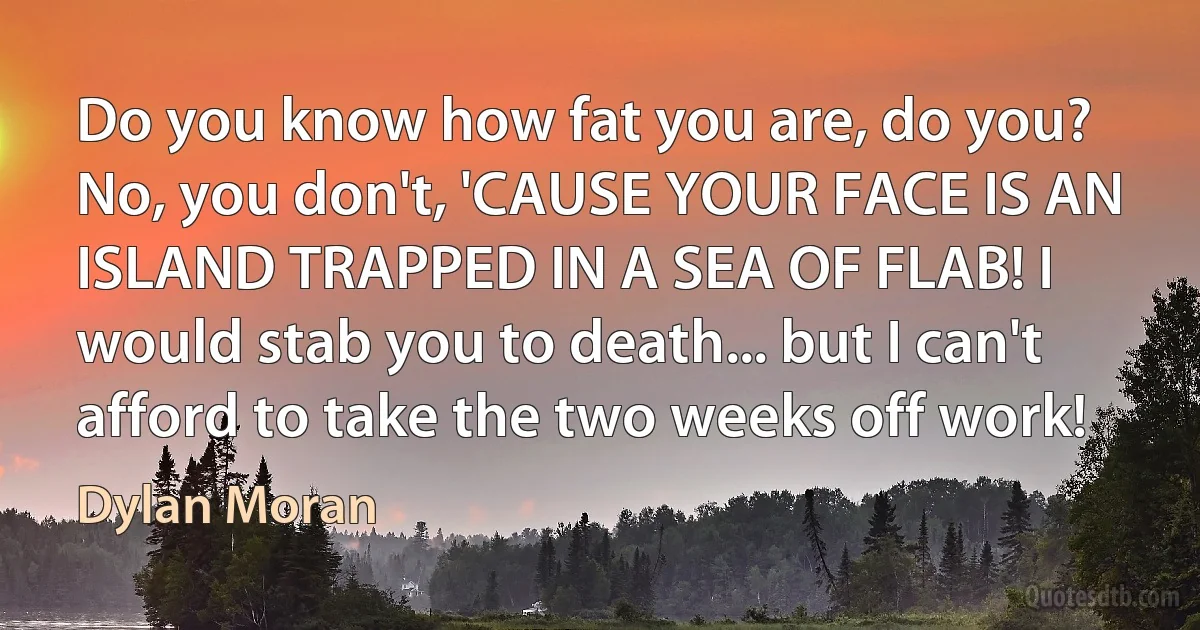 Do you know how fat you are, do you? No, you don't, 'CAUSE YOUR FACE IS AN ISLAND TRAPPED IN A SEA OF FLAB! I would stab you to death... but I can't afford to take the two weeks off work! (Dylan Moran)