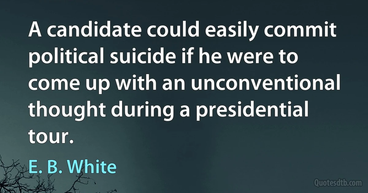 A candidate could easily commit political suicide if he were to come up with an unconventional thought during a presidential tour. (E. B. White)