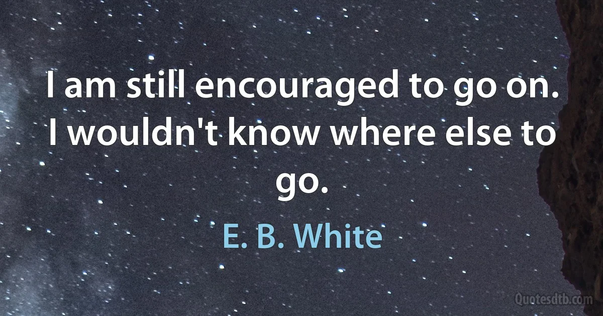 I am still encouraged to go on. I wouldn't know where else to go. (E. B. White)