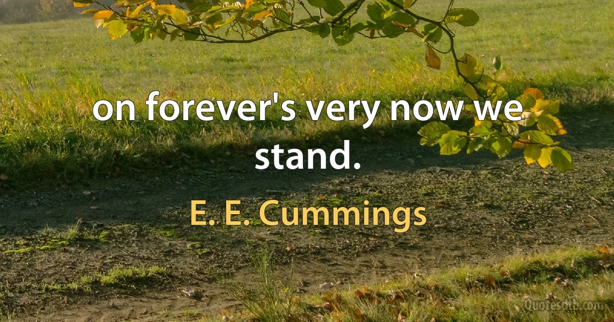 on forever's very now we stand. (E. E. Cummings)