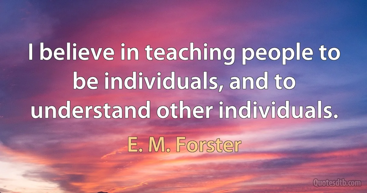 I believe in teaching people to be individuals, and to understand other individuals. (E. M. Forster)