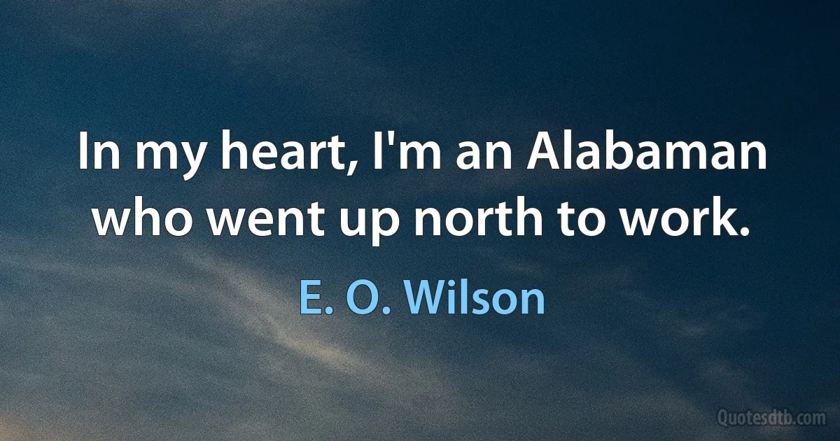 In my heart, I'm an Alabaman who went up north to work. (E. O. Wilson)