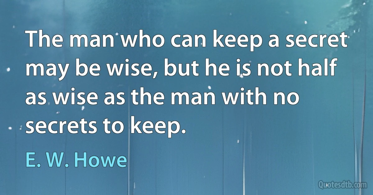 The man who can keep a secret may be wise, but he is not half as wise as the man with no secrets to keep. (E. W. Howe)