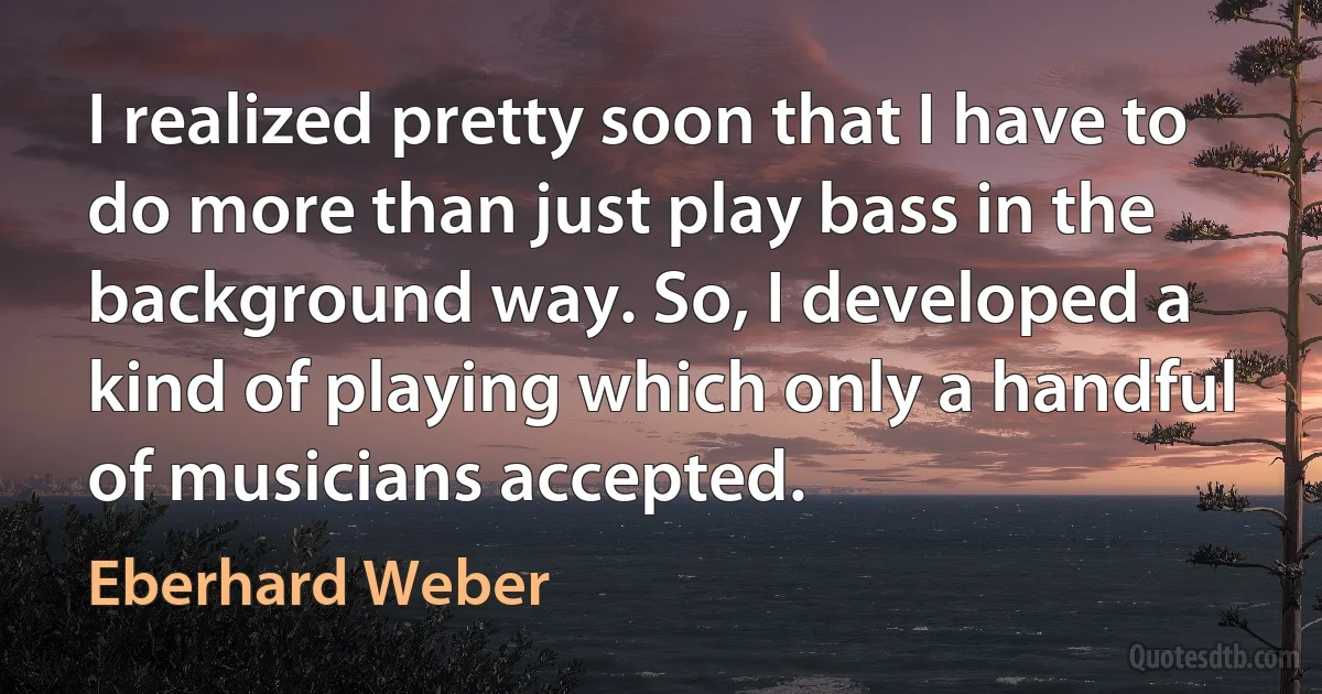 I realized pretty soon that I have to do more than just play bass in the background way. So, I developed a kind of playing which only a handful of musicians accepted. (Eberhard Weber)