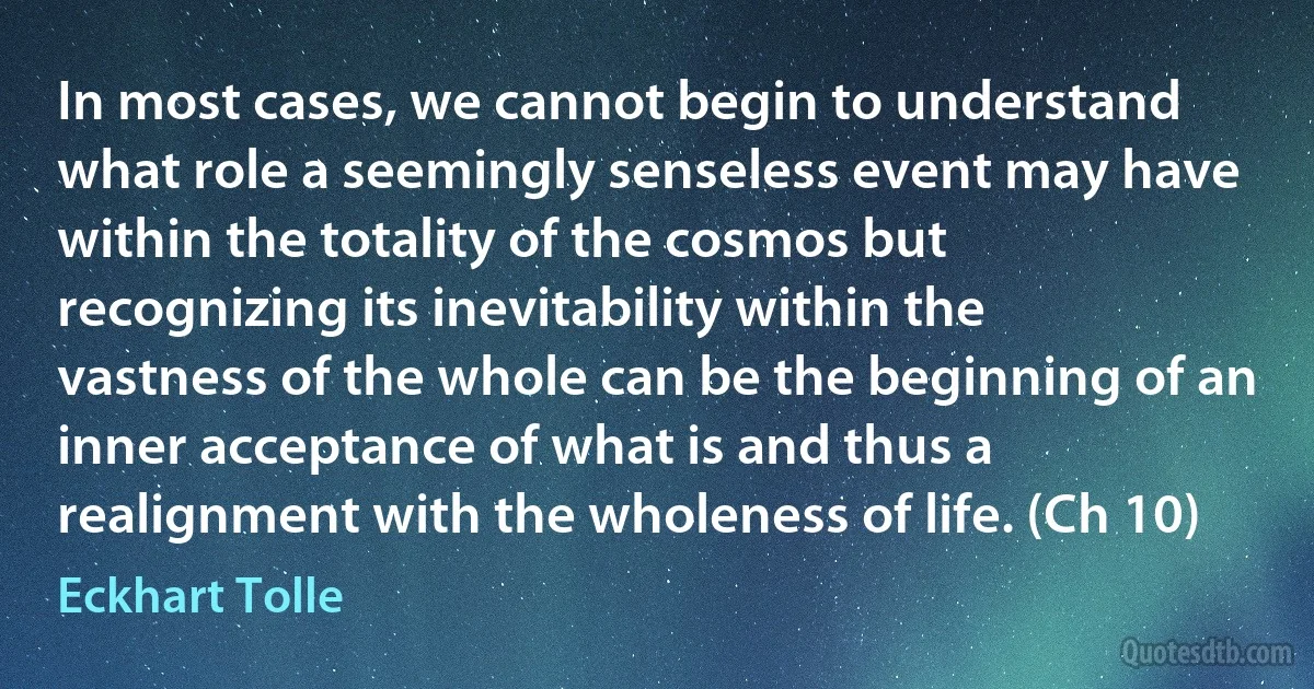 In most cases, we cannot begin to understand what role a seemingly senseless event may have within the totality of the cosmos but recognizing its inevitability within the vastness of the whole can be the beginning of an inner acceptance of what is and thus a realignment with the wholeness of life. (Ch 10) (Eckhart Tolle)