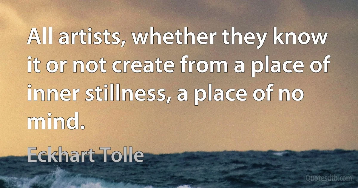 All artists, whether they know it or not create from a place of inner stillness, a place of no mind. (Eckhart Tolle)