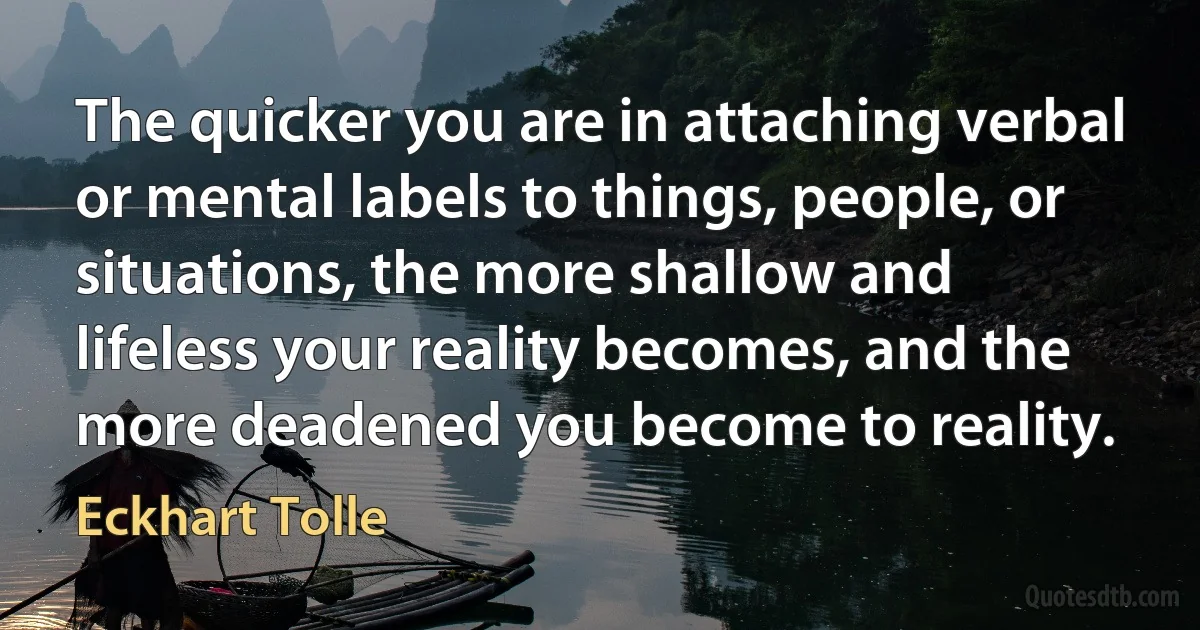 The quicker you are in attaching verbal or mental labels to things, people, or situations, the more shallow and lifeless your reality becomes, and the more deadened you become to reality. (Eckhart Tolle)