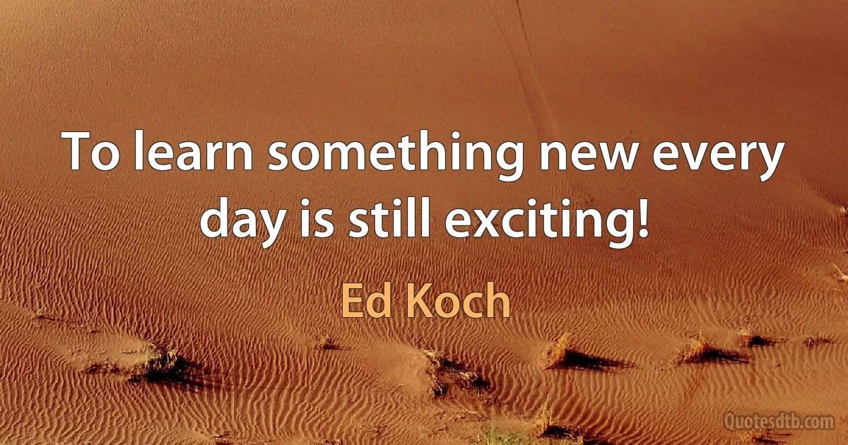 To learn something new every day is still exciting! (Ed Koch)