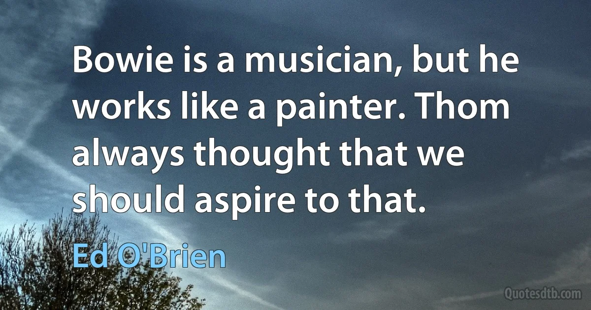 Bowie is a musician, but he works like a painter. Thom always thought that we should aspire to that. (Ed O'Brien)