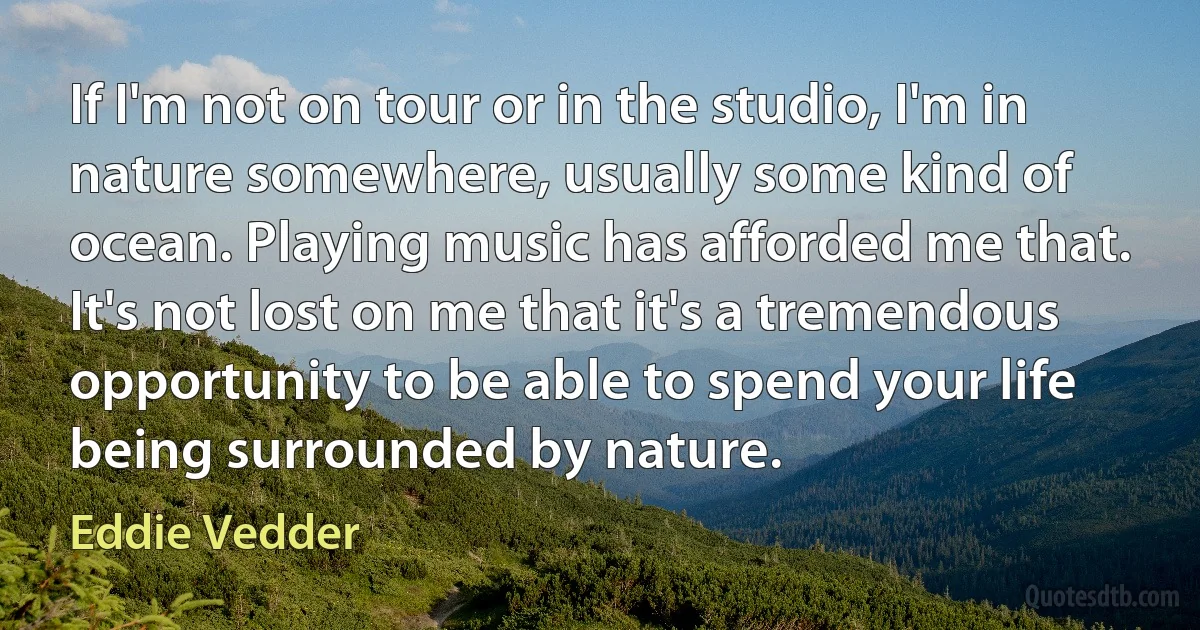 If I'm not on tour or in the studio, I'm in nature somewhere, usually some kind of ocean. Playing music has afforded me that. It's not lost on me that it's a tremendous opportunity to be able to spend your life being surrounded by nature. (Eddie Vedder)