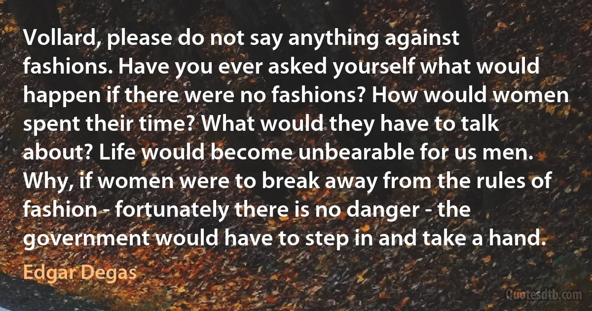 Vollard, please do not say anything against fashions. Have you ever asked yourself what would happen if there were no fashions? How would women spent their time? What would they have to talk about? Life would become unbearable for us men. Why, if women were to break away from the rules of fashion - fortunately there is no danger - the government would have to step in and take a hand. (Edgar Degas)
