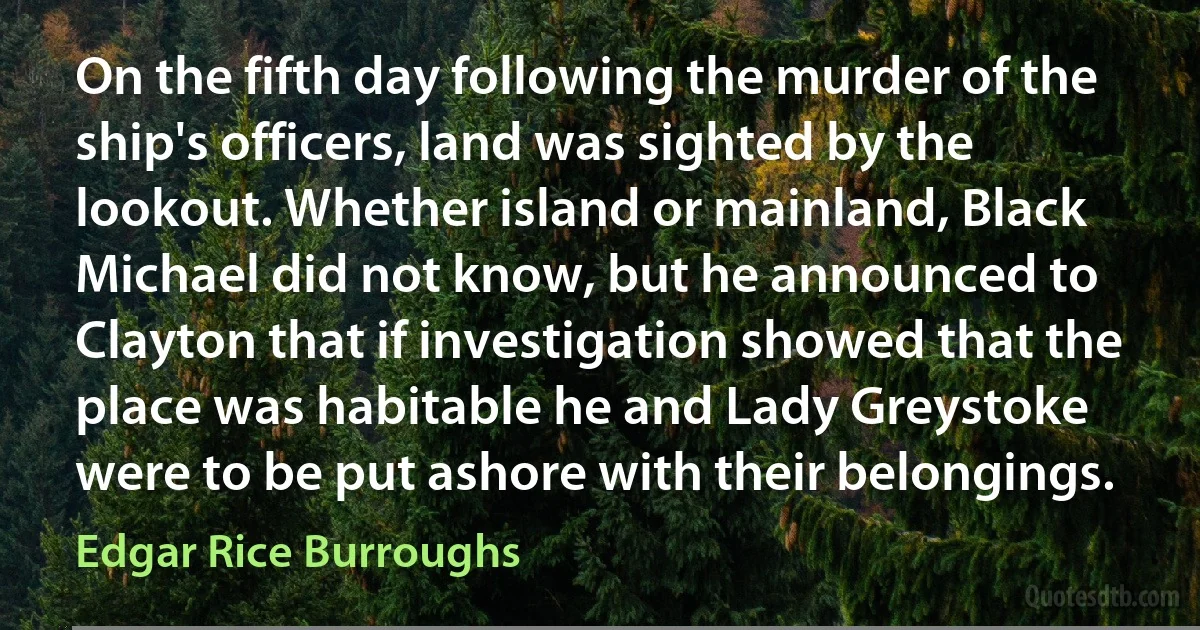 On the fifth day following the murder of the ship's officers, land was sighted by the lookout. Whether island or mainland, Black Michael did not know, but he announced to Clayton that if investigation showed that the place was habitable he and Lady Greystoke were to be put ashore with their belongings. (Edgar Rice Burroughs)