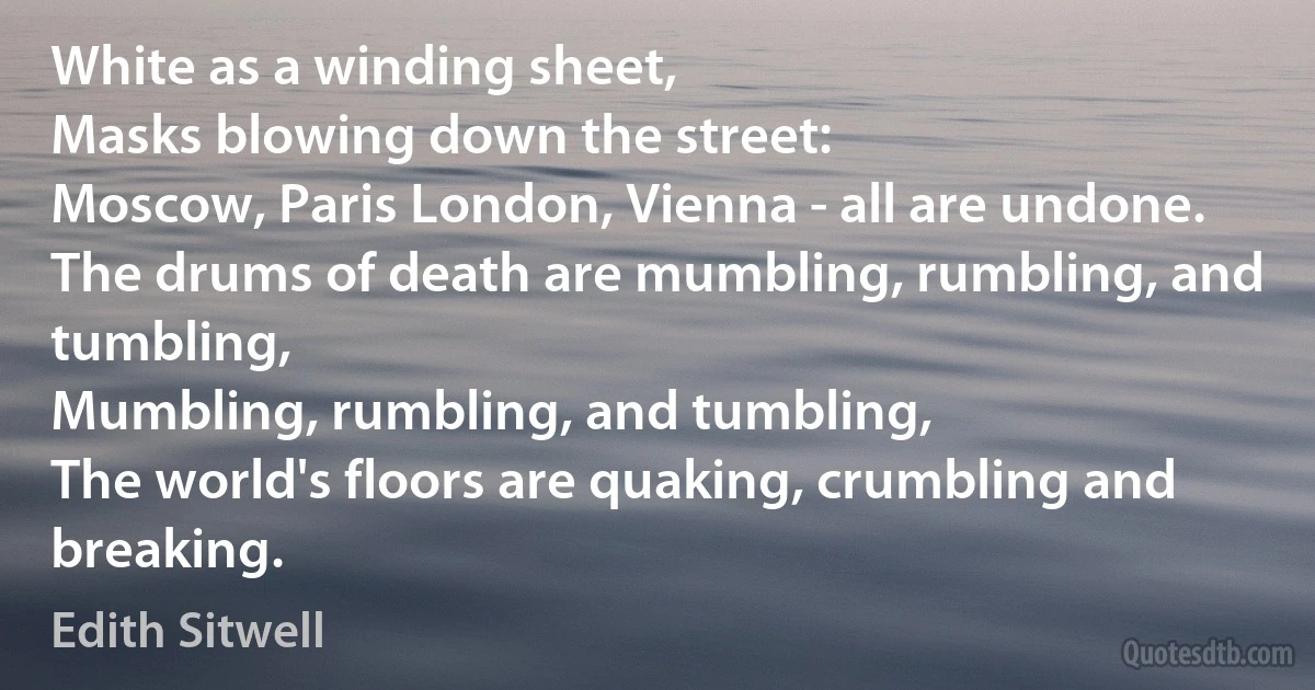 White as a winding sheet,
Masks blowing down the street:
Moscow, Paris London, Vienna - all are undone.
The drums of death are mumbling, rumbling, and tumbling,
Mumbling, rumbling, and tumbling,
The world's floors are quaking, crumbling and breaking. (Edith Sitwell)