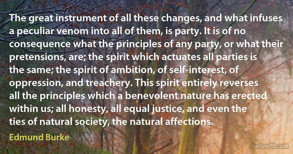 The great instrument of all these changes, and what infuses a peculiar venom into all of them, is party. It is of no consequence what the principles of any party, or what their pretensions, are; the spirit which actuates all parties is the same; the spirit of ambition, of self-interest, of oppression, and treachery. This spirit entirely reverses all the principles which a benevolent nature has erected within us; all honesty, all equal justice, and even the ties of natural society, the natural affections. (Edmund Burke)