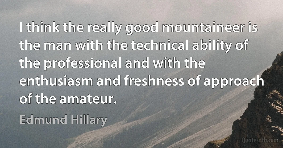 I think the really good mountaineer is the man with the technical ability of the professional and with the enthusiasm and freshness of approach of the amateur. (Edmund Hillary)