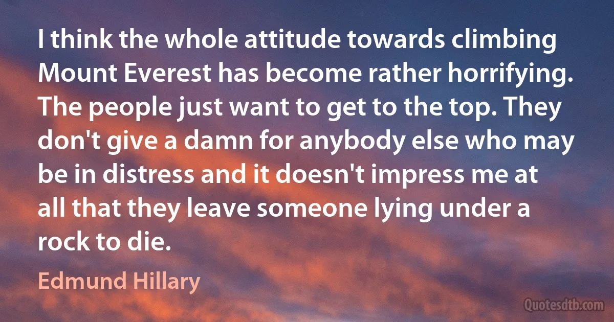 I think the whole attitude towards climbing Mount Everest has become rather horrifying. The people just want to get to the top. They don't give a damn for anybody else who may be in distress and it doesn't impress me at all that they leave someone lying under a rock to die. (Edmund Hillary)