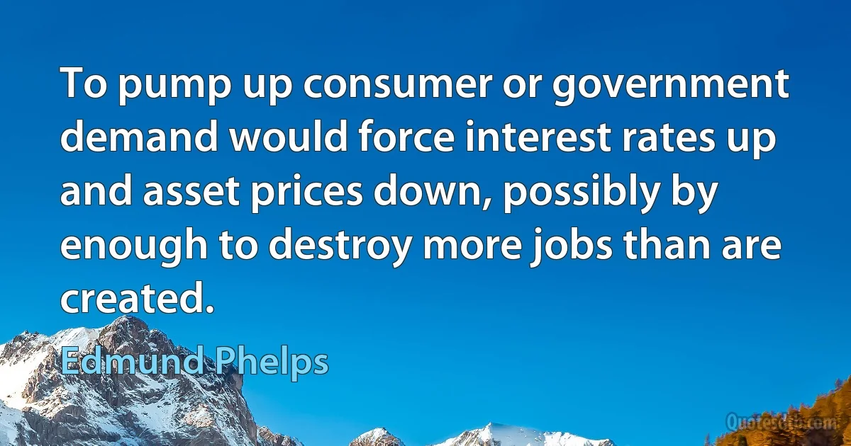 To pump up consumer or government demand would force interest rates up and asset prices down, possibly by enough to destroy more jobs than are created. (Edmund Phelps)