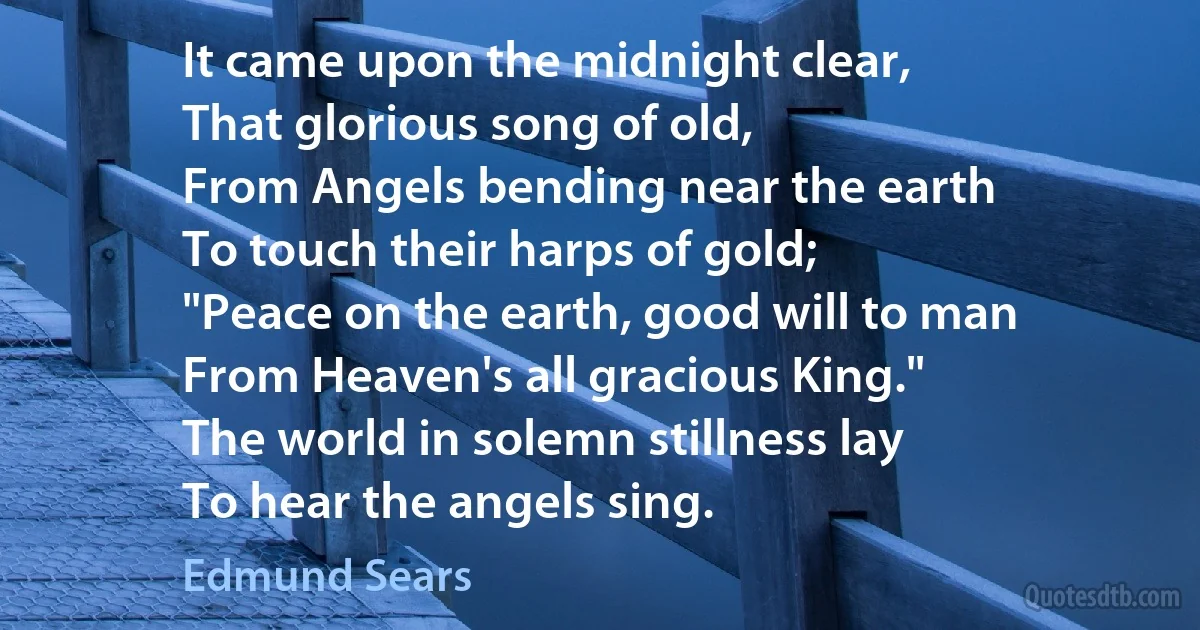 It came upon the midnight clear,
That glorious song of old,
From Angels bending near the earth
To touch their harps of gold;
"Peace on the earth, good will to man
From Heaven's all gracious King."
The world in solemn stillness lay
To hear the angels sing. (Edmund Sears)