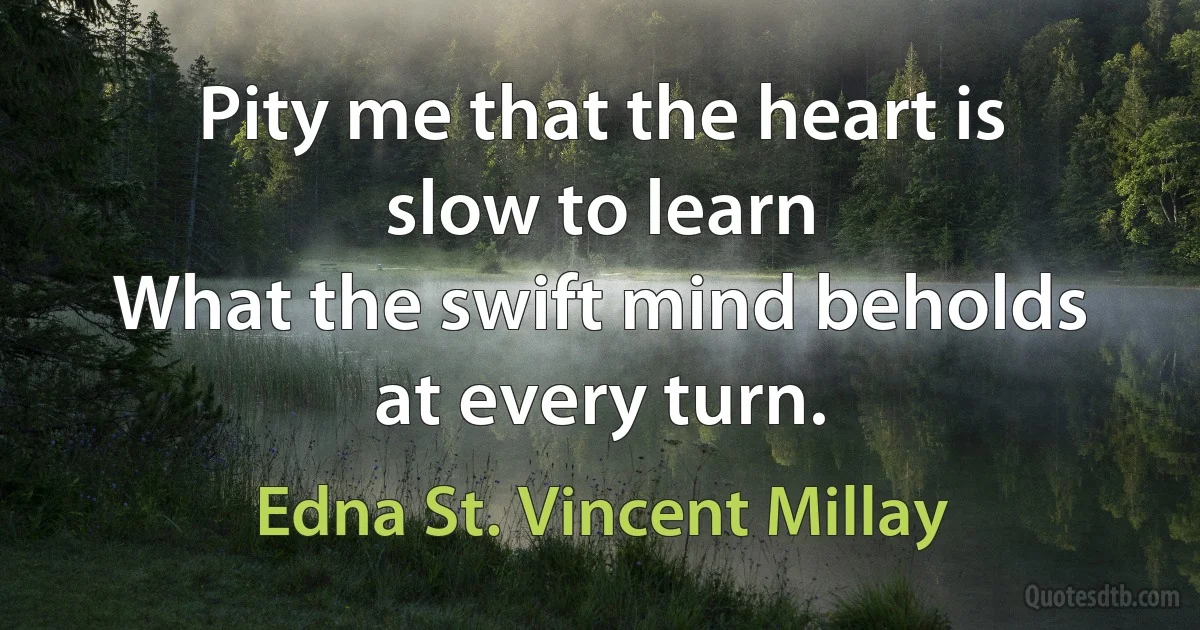 Pity me that the heart is slow to learn
What the swift mind beholds at every turn. (Edna St. Vincent Millay)