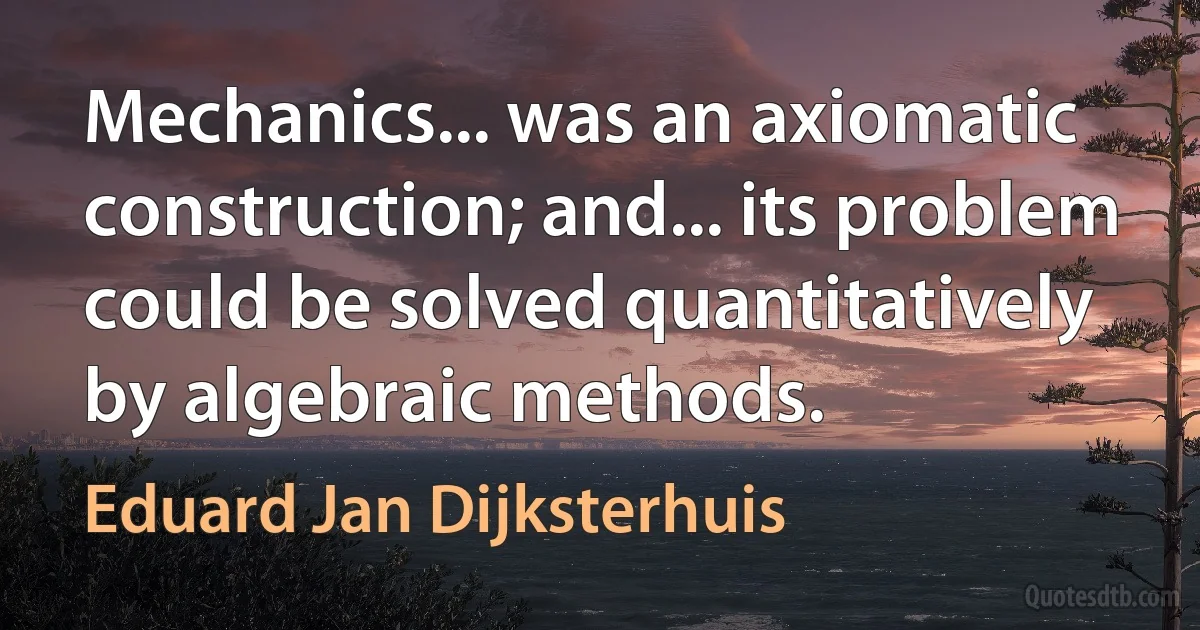 Mechanics... was an axiomatic construction; and... its problem could be solved quantitatively by algebraic methods. (Eduard Jan Dijksterhuis)