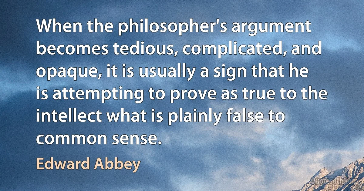 When the philosopher's argument becomes tedious, complicated, and opaque, it is usually a sign that he is attempting to prove as true to the intellect what is plainly false to common sense. (Edward Abbey)