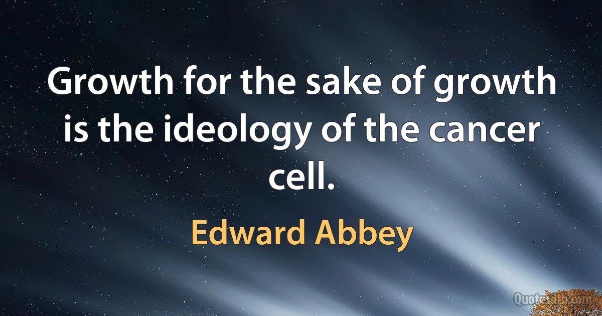 Growth for the sake of growth is the ideology of the cancer cell. (Edward Abbey)