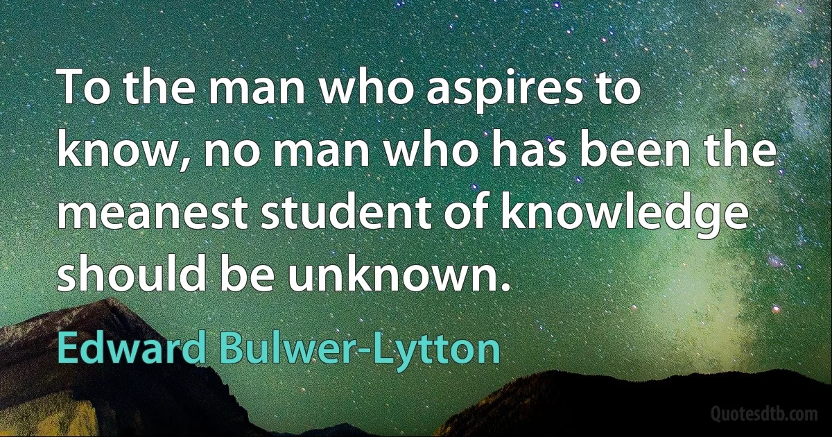 To the man who aspires to know, no man who has been the meanest student of knowledge should be unknown. (Edward Bulwer-Lytton)