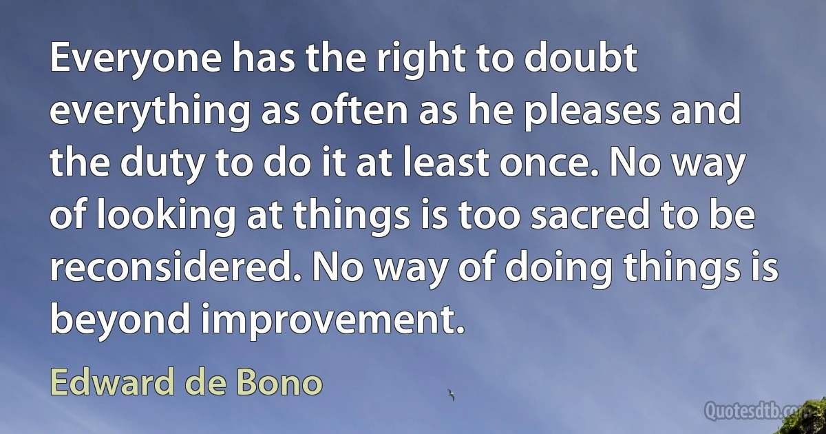 Everyone has the right to doubt everything as often as he pleases and the duty to do it at least once. No way of looking at things is too sacred to be reconsidered. No way of doing things is beyond improvement. (Edward de Bono)