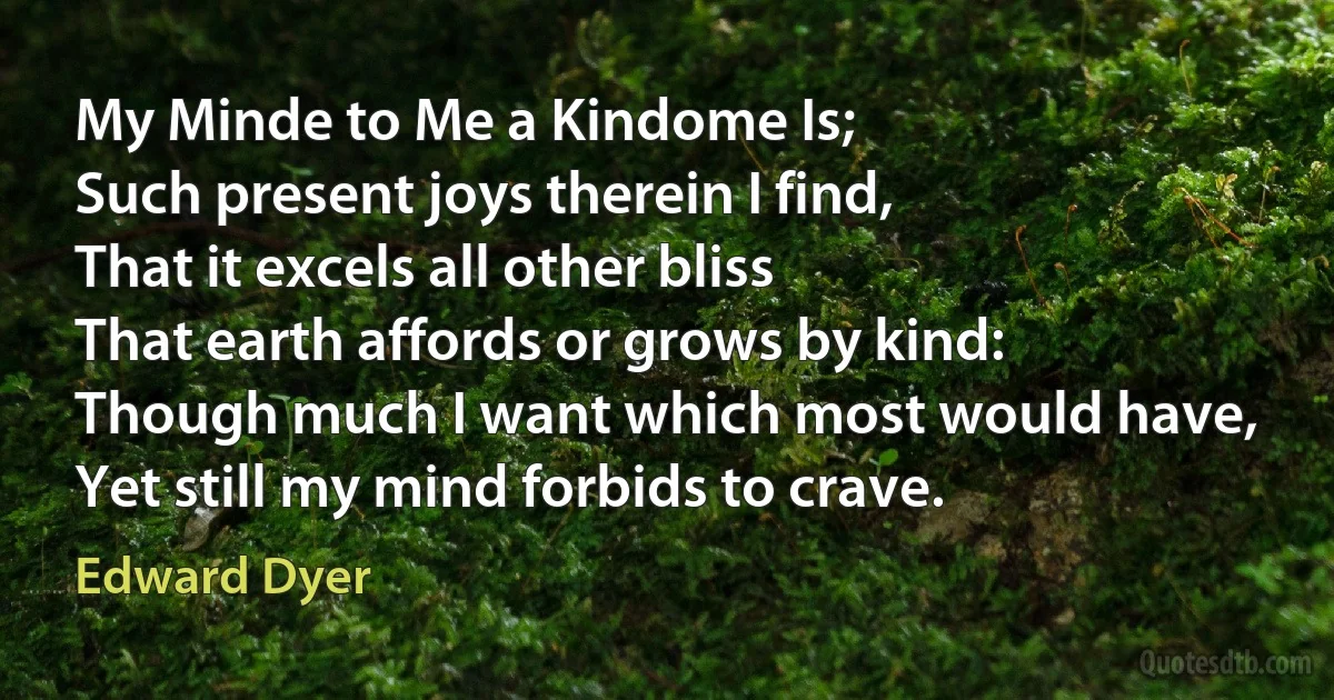 My Minde to Me a Kindome Is;
Such present joys therein I find,
That it excels all other bliss
That earth affords or grows by kind:
Though much I want which most would have,
Yet still my mind forbids to crave. (Edward Dyer)