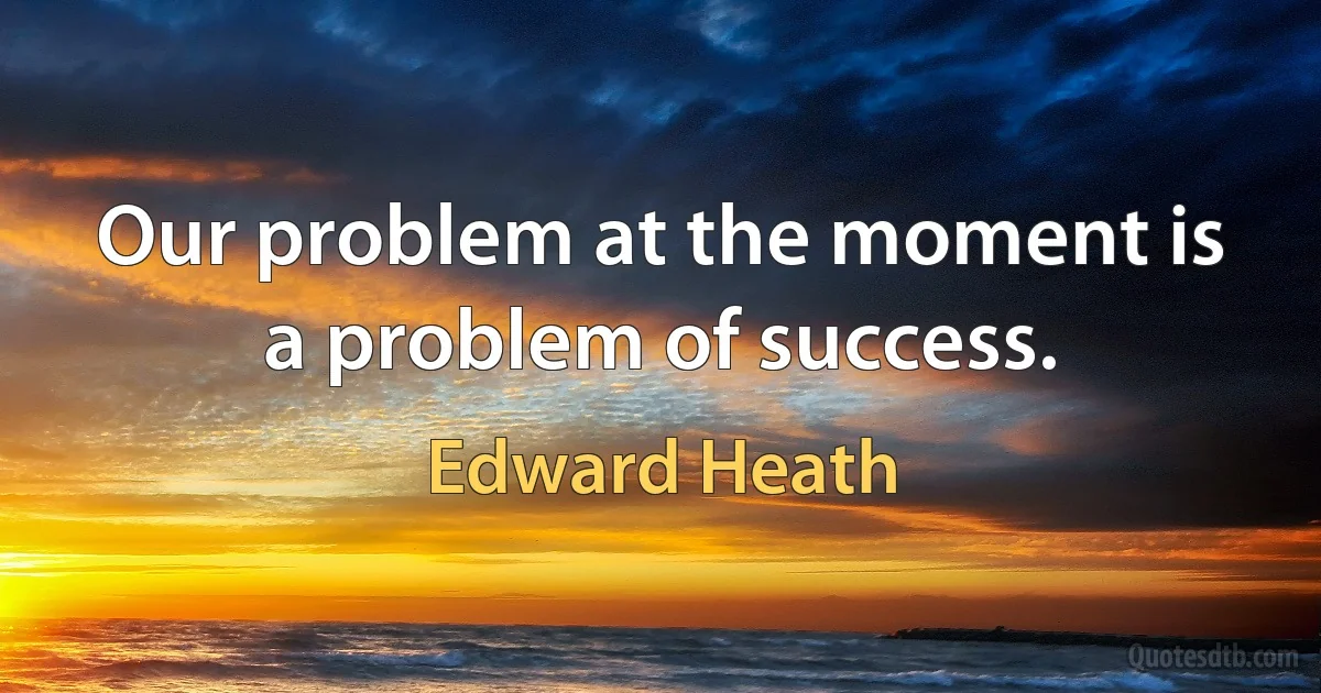 Our problem at the moment is a problem of success. (Edward Heath)