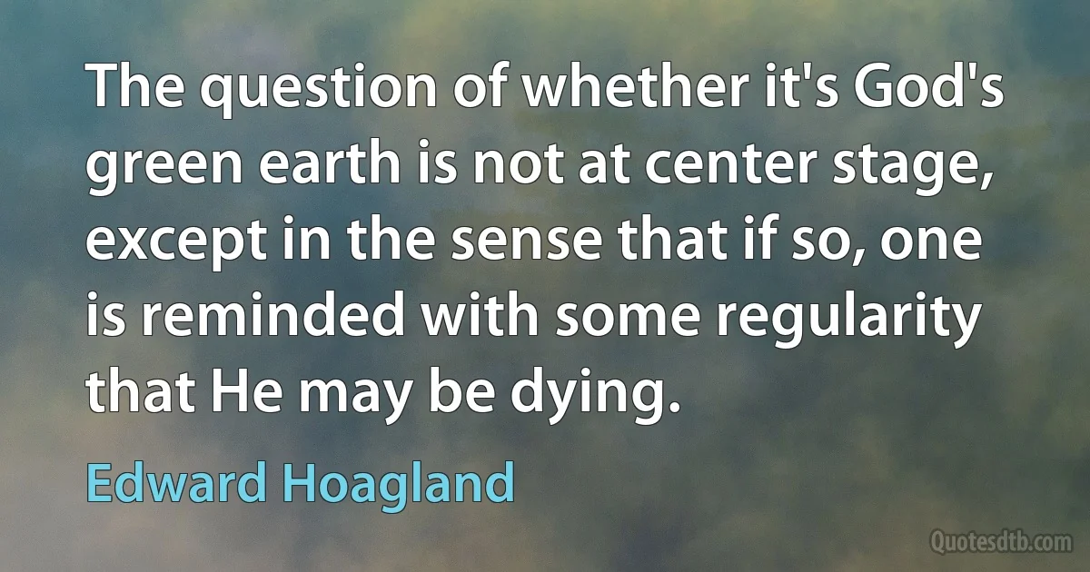 The question of whether it's God's green earth is not at center stage, except in the sense that if so, one is reminded with some regularity that He may be dying. (Edward Hoagland)