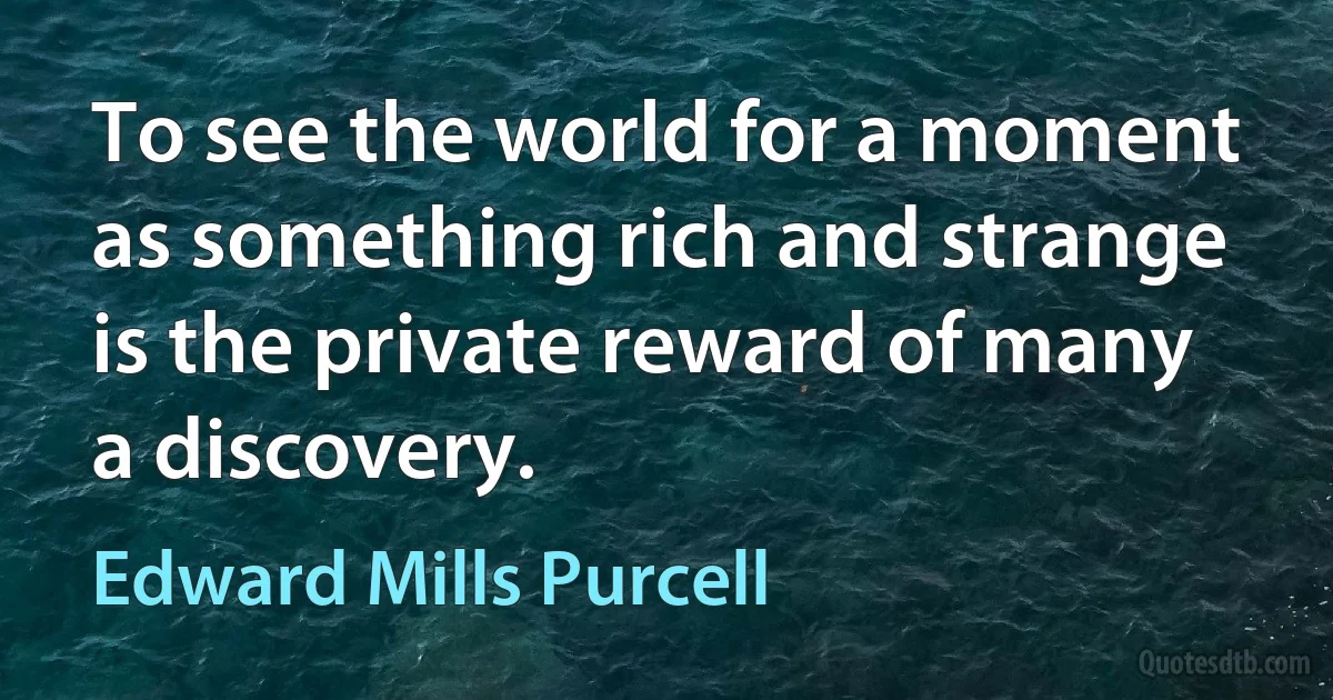 To see the world for a moment as something rich and strange is the private reward of many a discovery. (Edward Mills Purcell)