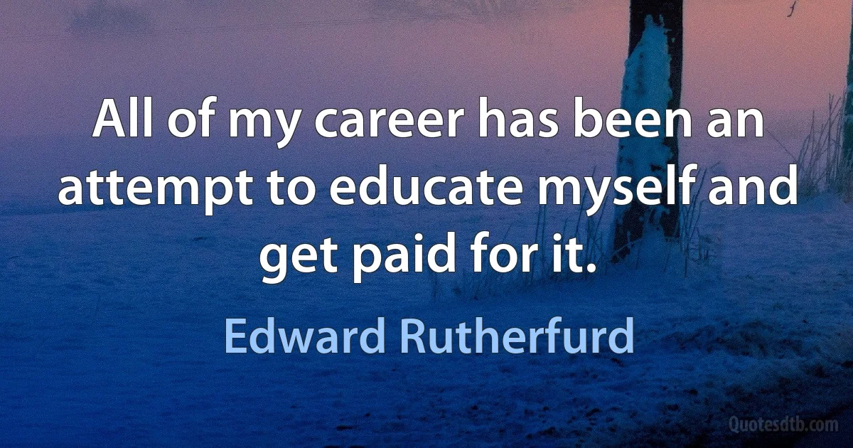 All of my career has been an attempt to educate myself and get paid for it. (Edward Rutherfurd)