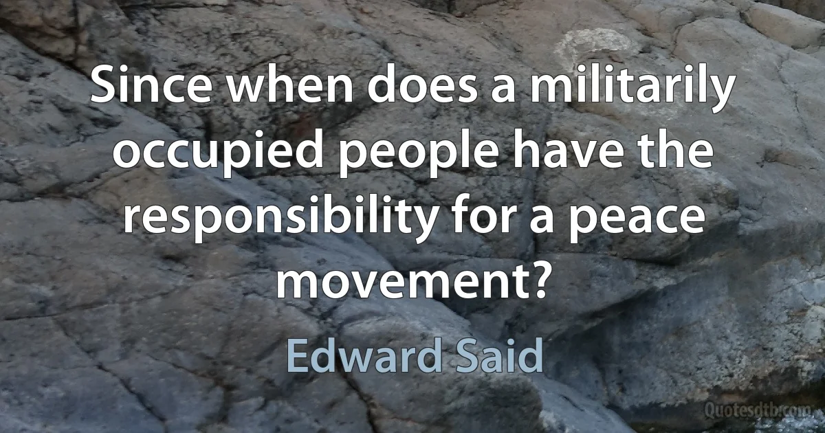 Since when does a militarily occupied people have the responsibility for a peace movement? (Edward Said)