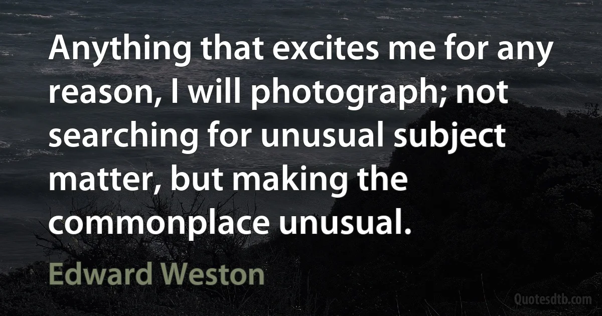 Anything that excites me for any reason, I will photograph; not searching for unusual subject matter, but making the commonplace unusual. (Edward Weston)