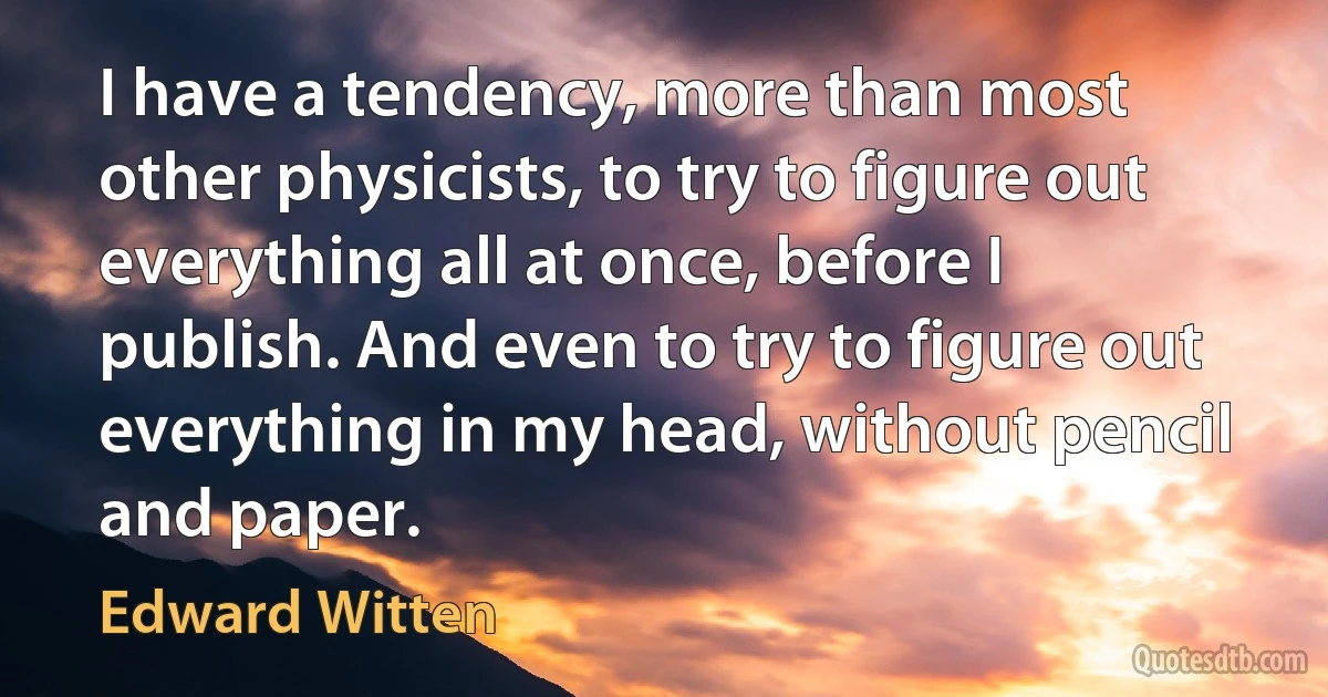 I have a tendency, more than most other physicists, to try to figure out everything all at once, before I publish. And even to try to figure out everything in my head, without pencil and paper. (Edward Witten)