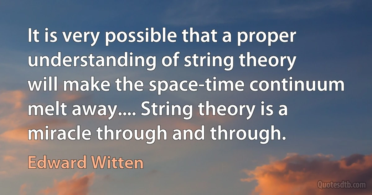 It is very possible that a proper understanding of string theory will make the space-time continuum melt away.... String theory is a miracle through and through. (Edward Witten)