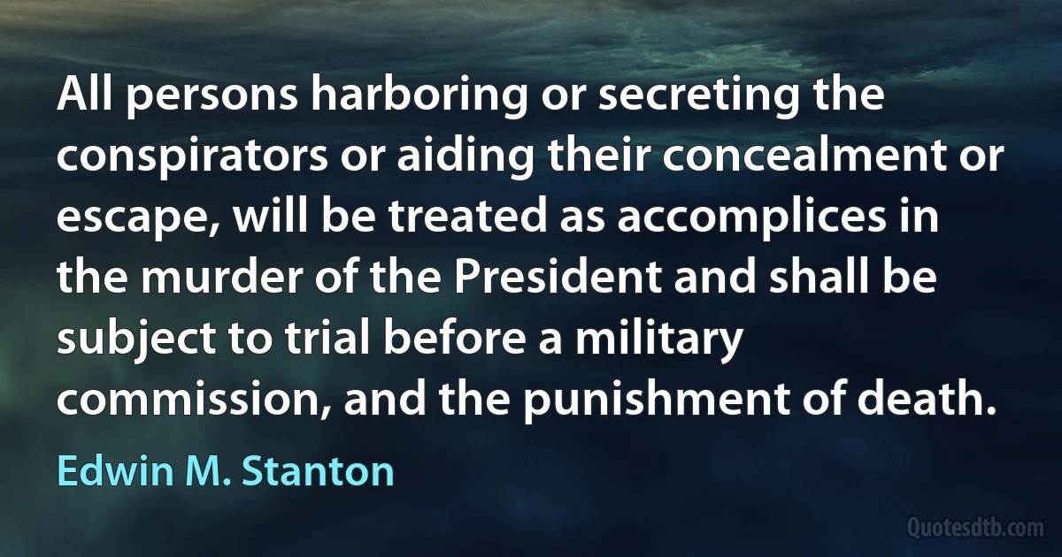 All persons harboring or secreting the conspirators or aiding their concealment or escape, will be treated as accomplices in the murder of the President and shall be subject to trial before a military commission, and the punishment of death. (Edwin M. Stanton)