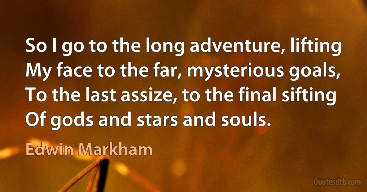 So I go to the long adventure, lifting
My face to the far, mysterious goals,
To the last assize, to the final sifting
Of gods and stars and souls. (Edwin Markham)