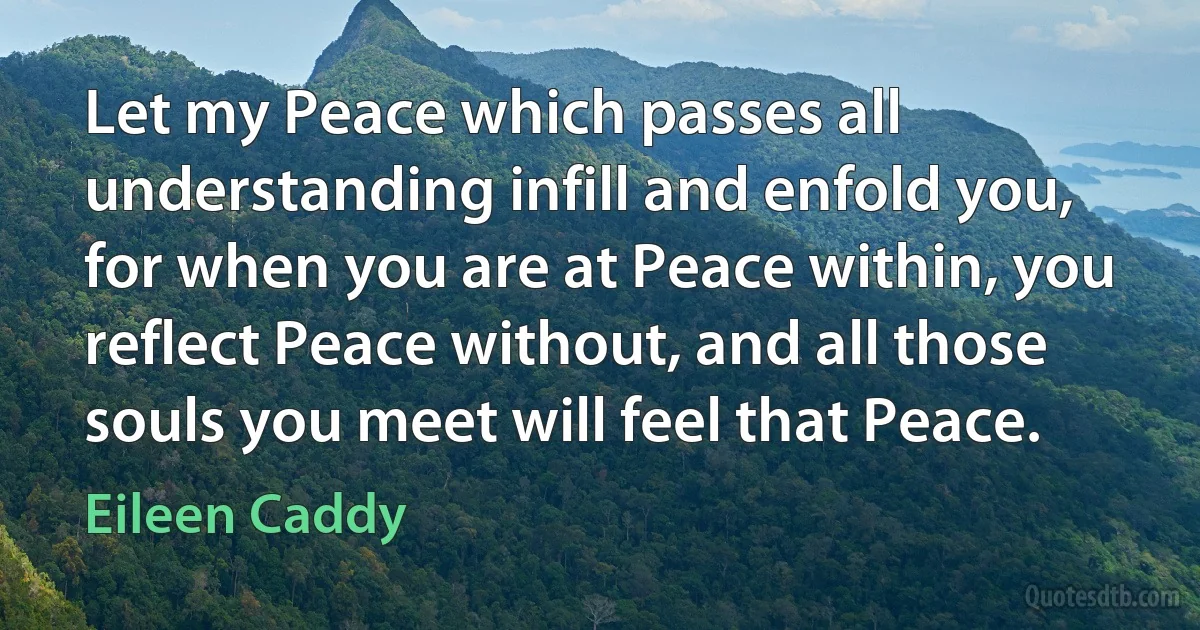 Let my Peace which passes all understanding infill and enfold you, for when you are at Peace within, you reflect Peace without, and all those souls you meet will feel that Peace. (Eileen Caddy)