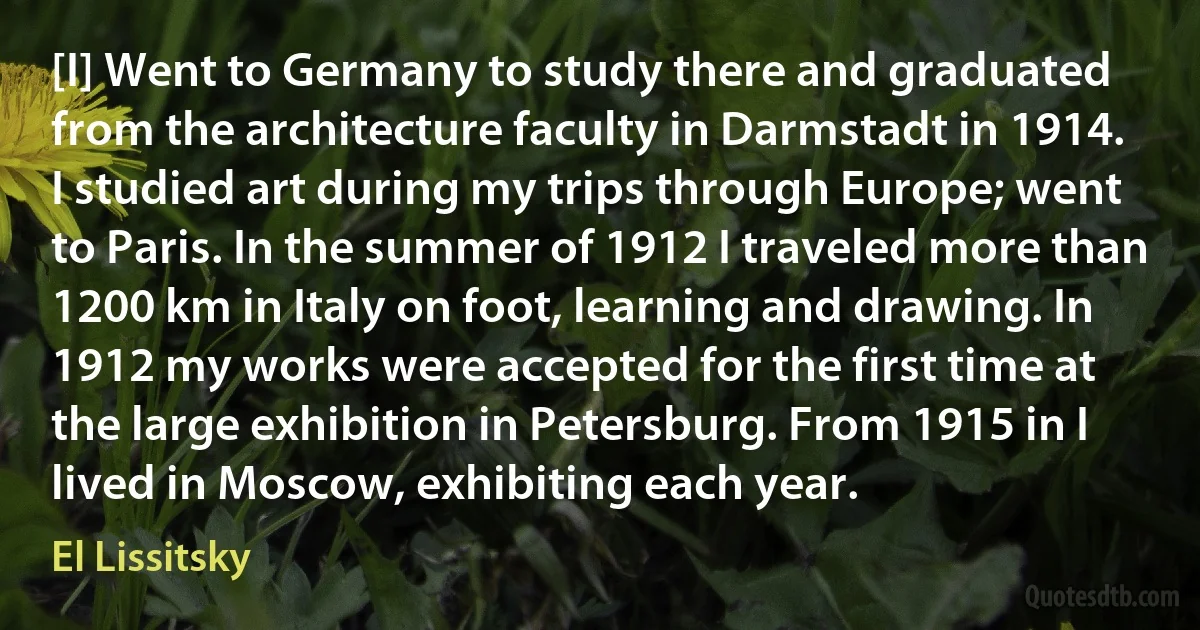 [I] Went to Germany to study there and graduated from the architecture faculty in Darmstadt in 1914. I studied art during my trips through Europe; went to Paris. In the summer of 1912 I traveled more than 1200 km in Italy on foot, learning and drawing. In 1912 my works were accepted for the first time at the large exhibition in Petersburg. From 1915 in I lived in Moscow, exhibiting each year. (El Lissitsky)