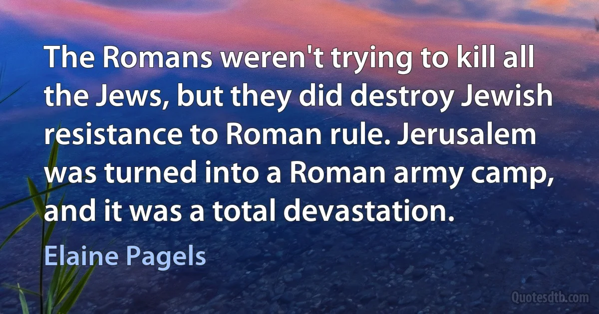 The Romans weren't trying to kill all the Jews, but they did destroy Jewish resistance to Roman rule. Jerusalem was turned into a Roman army camp, and it was a total devastation. (Elaine Pagels)