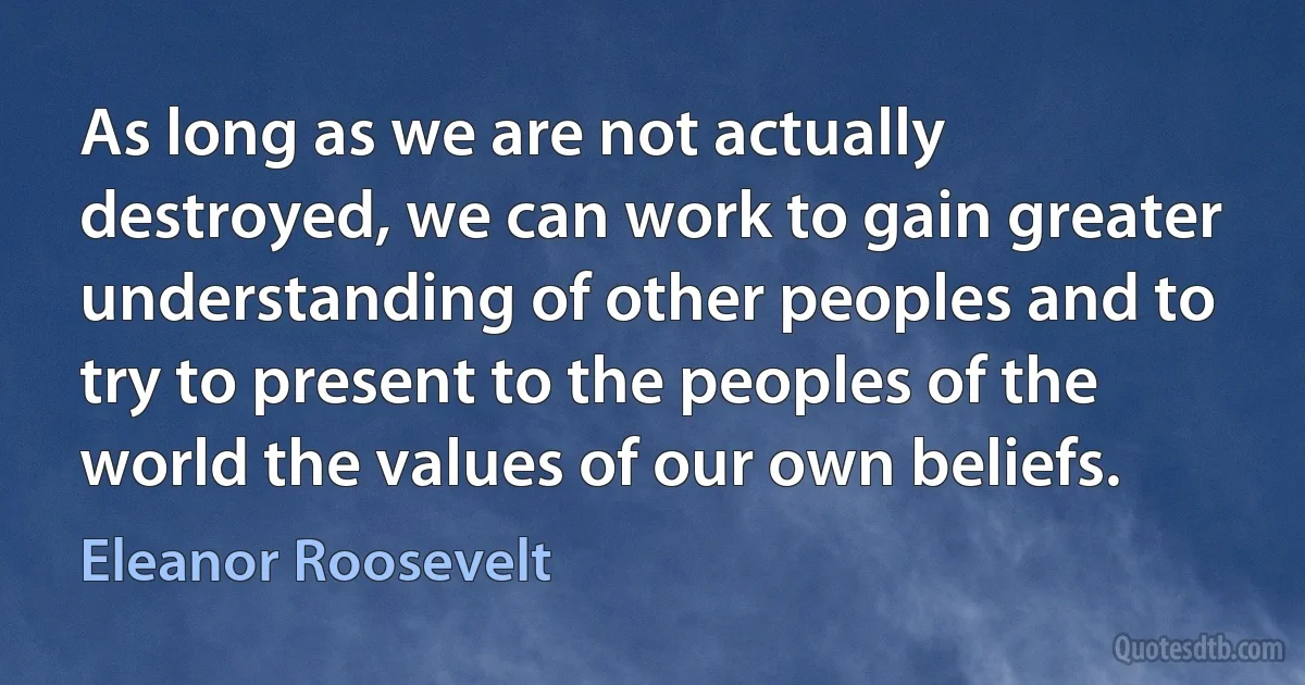 As long as we are not actually destroyed, we can work to gain greater understanding of other peoples and to try to present to the peoples of the world the values of our own beliefs. (Eleanor Roosevelt)