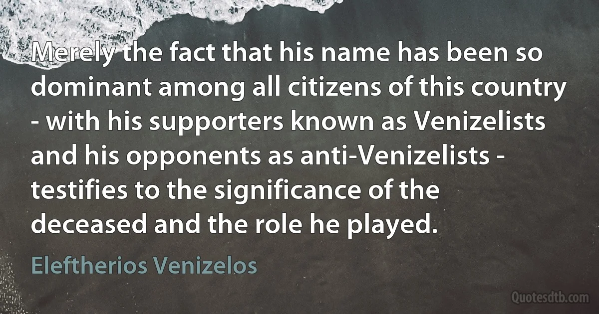 Merely the fact that his name has been so dominant among all citizens of this country - with his supporters known as Venizelists and his opponents as anti-Venizelists - testifies to the significance of the deceased and the role he played. (Eleftherios Venizelos)