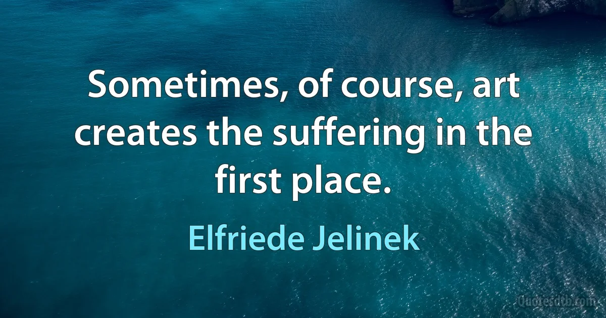 Sometimes, of course, art creates the suffering in the first place. (Elfriede Jelinek)