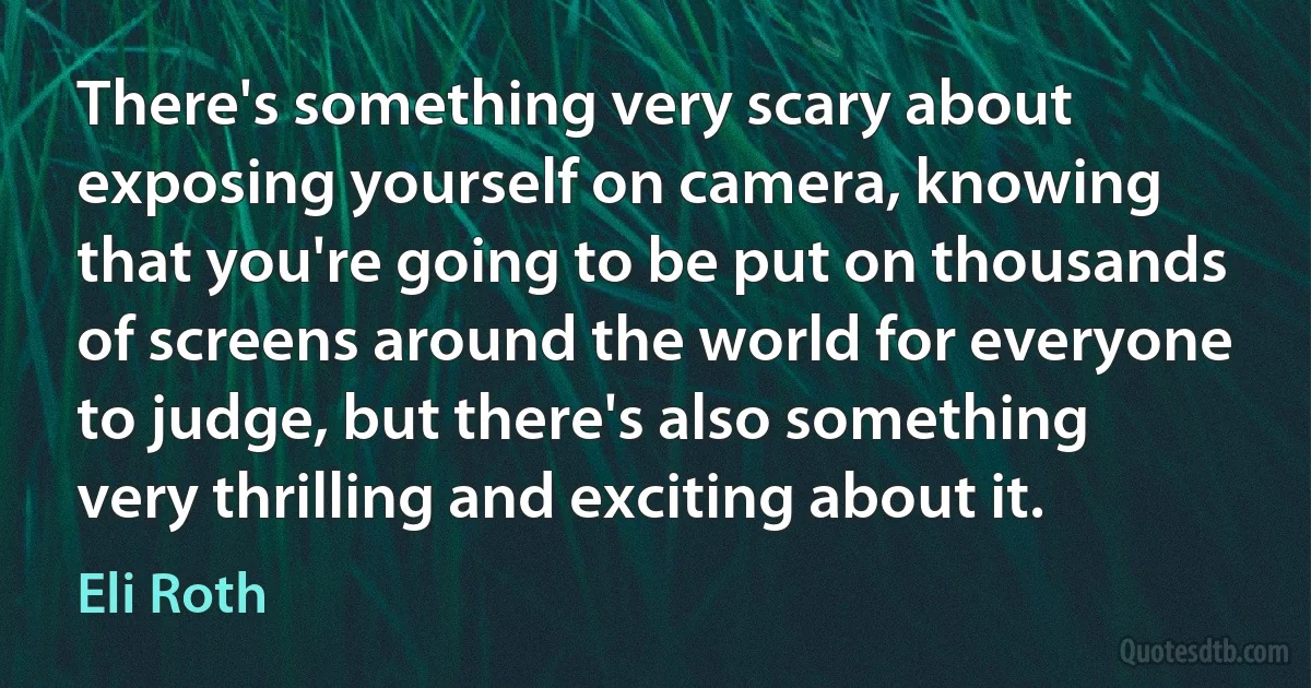 There's something very scary about exposing yourself on camera, knowing that you're going to be put on thousands of screens around the world for everyone to judge, but there's also something very thrilling and exciting about it. (Eli Roth)